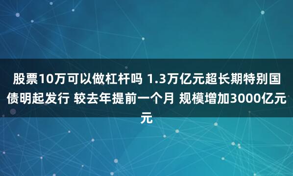 股票10万可以做杠杆吗 1.3万亿元超长期特别国债明起发行 较去年提前一个月 规模增加3000亿元