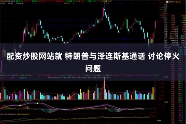 配资炒股网站就 特朗普与泽连斯基通话 讨论停火问题