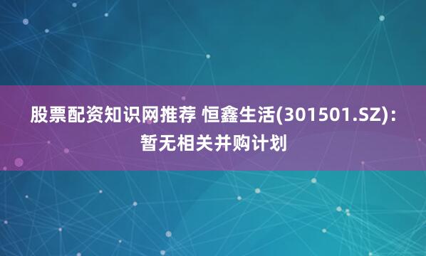 股票配资知识网推荐 恒鑫生活(301501.SZ)：暂无相关并购计划