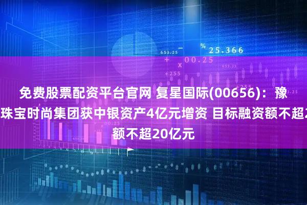 免费股票配资平台官网 复星国际(00656)：豫园旗下珠宝时尚集团获中银资产4亿元增资 目标融资额不超20亿元
