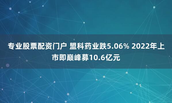 专业股票配资门户 盟科药业跌5.06% 2022年上市即巅峰募10.6亿元