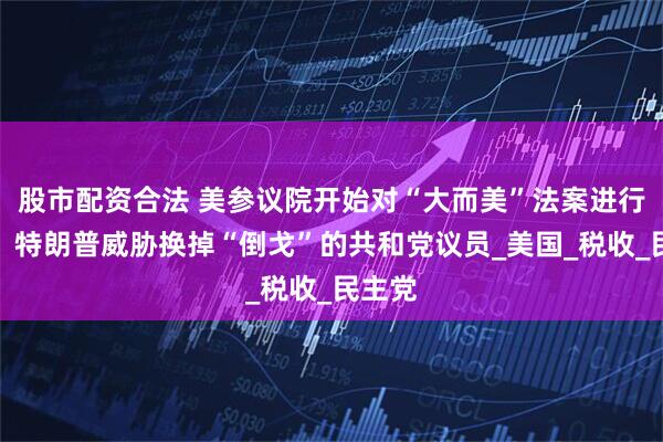 股市配资合法 美参议院开始对“大而美”法案进行辩论，特朗普威胁换掉“倒戈”的共和党议员_美国_税收_民主党