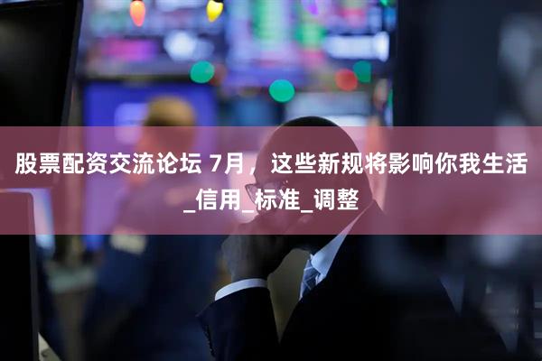 股票配资交流论坛 7月，这些新规将影响你我生活_信用_标准_调整
