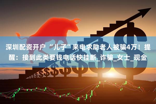 深圳配资开户 “儿子”来电求助老人被骗4万！提醒：接到此类要钱电话快挂断_诈骗_女士_现金