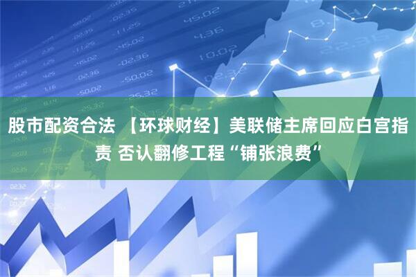 股市配资合法 【环球财经】美联储主席回应白宫指责 否认翻修工程“铺张浪费”