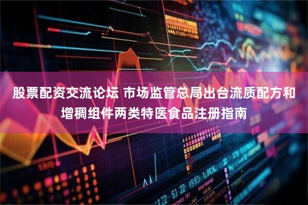股票配资交流论坛 市场监管总局出台流质配方和增稠组件两类特医食品注册指南