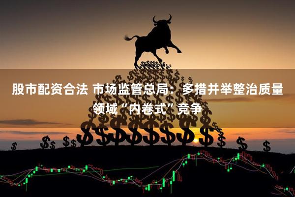 股市配资合法 市场监管总局：多措并举整治质量领域“内卷式”竞争