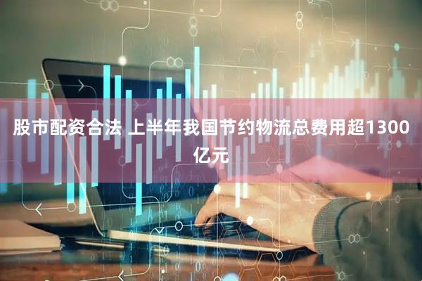 股市配资合法 上半年我国节约物流总费用超1300亿元
