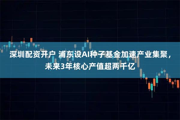 深圳配资开户 浦东设AI种子基金加速产业集聚，未来3年核心产值超两千亿