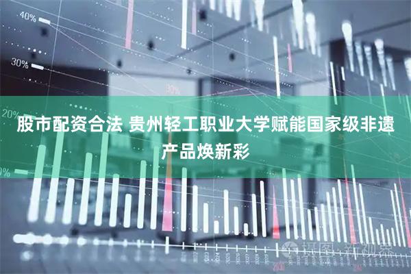 股市配资合法 贵州轻工职业大学赋能国家级非遗产品焕新彩