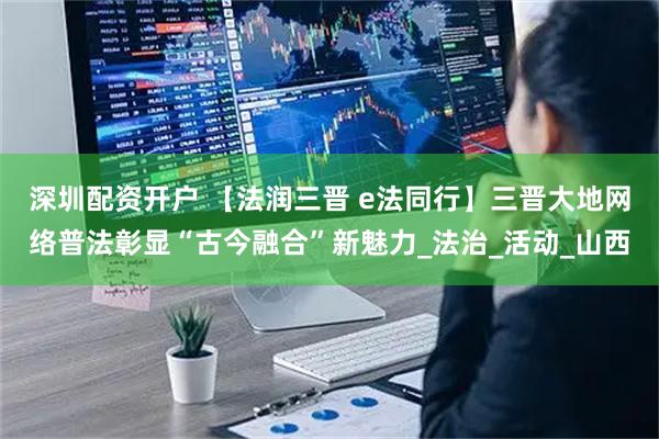 深圳配资开户 【法润三晋 e法同行】三晋大地网络普法彰显“古今融合”新魅力_法治_活动_山西