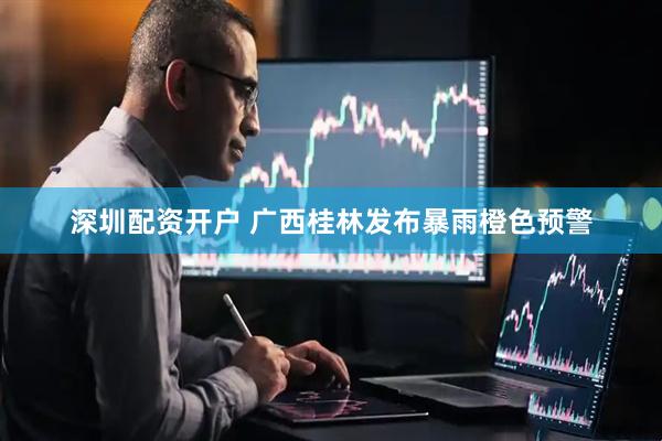 深圳配资开户 广西桂林发布暴雨橙色预警