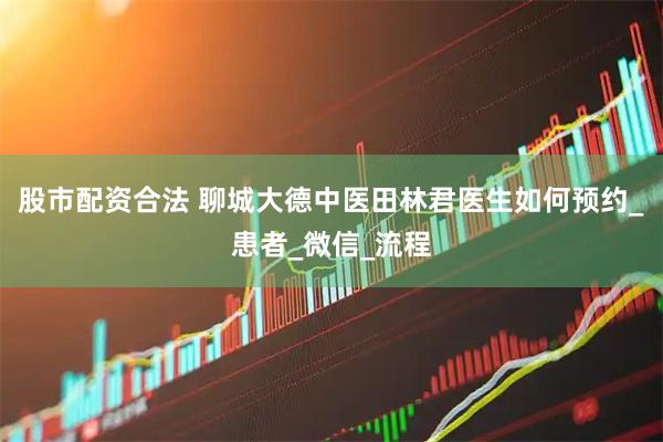 股市配资合法 聊城大德中医田林君医生如何预约_患者_微信_流程