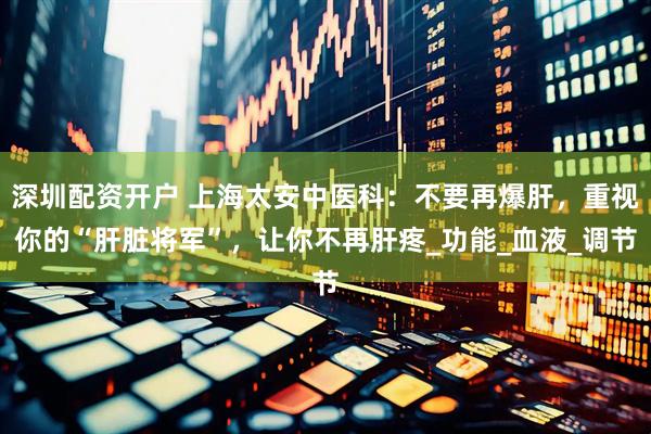 深圳配资开户 上海太安中医科：不要再爆肝，重视你的“肝脏将军”，让你不再肝疼_功能_血液_调节