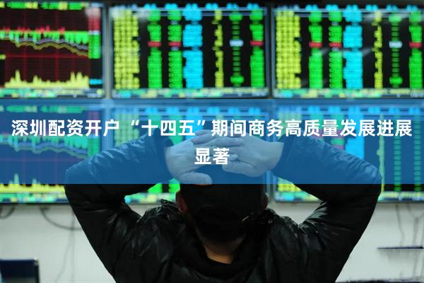 深圳配资开户 “十四五”期间商务高质量发展进展显著