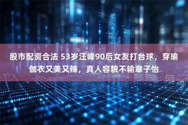 股市配资合法 53岁汪峰90后女友打台球，穿瑜伽衣又美又辣，真人容貌不输章子怡