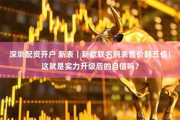 深圳配资开户 新表｜新款联名腕表售价翻五倍！这就是实力升级后的自信吗？