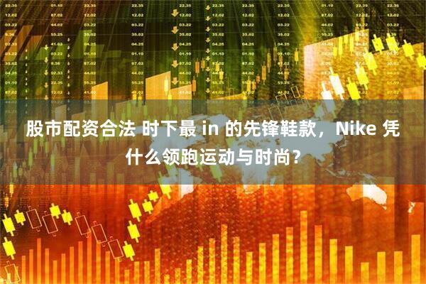 股市配资合法 时下最 in 的先锋鞋款，Nike 凭什么领跑运动与时尚？