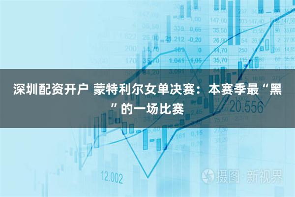 深圳配资开户 蒙特利尔女单决赛：本赛季最“黑”的一场比赛