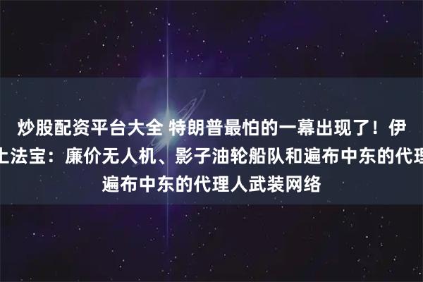炒股配资平台大全 特朗普最怕的一幕出现了！伊朗亮出三样土法宝：廉价无人机、影子油轮船队和遍布中东的代理人武装网络