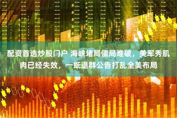 配资首选炒股门户 海峡堵局僵局难破，美军秀肌肉已经失效，一纸退群公告打乱全美布局