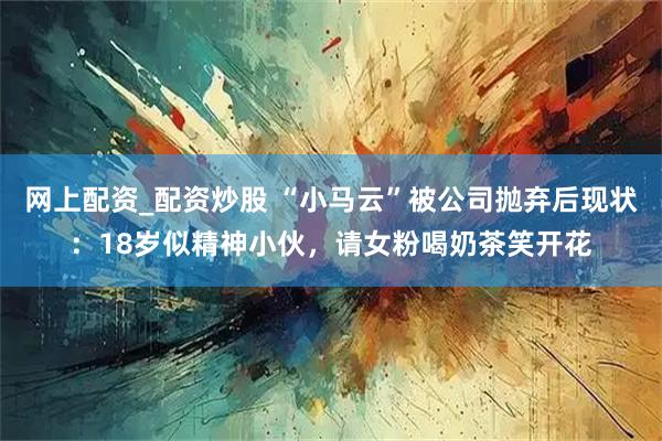 网上配资_配资炒股 “小马云”被公司抛弃后现状：18岁似精神小伙，请女粉喝奶茶笑开花