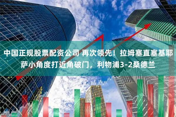 中国正规股票配资公司 再次领先!拉姆塞直塞基耶萨小角度打近角破门,利物浦3-2桑德兰