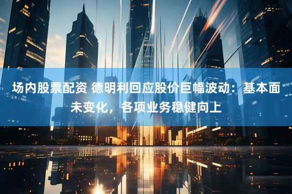 场内股票配资 德明利回应股价巨幅波动：基本面未变化，各项业务稳健向上