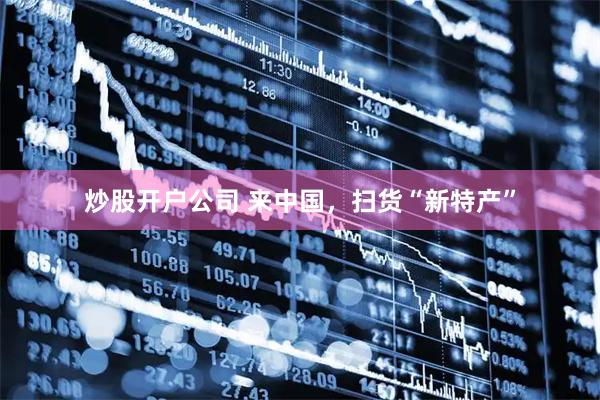 炒股开户公司 来中国，扫货“新特产”