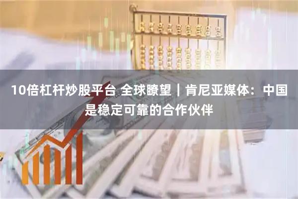 10倍杠杆炒股平台 全球瞭望｜肯尼亚媒体：中国是稳定可靠的合作伙伴