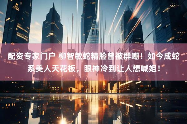 配资专家门户 柳智敏蛇精脸曾被群嘲！如今成蛇系美人天花板，眼神冷到让人想喊姐！