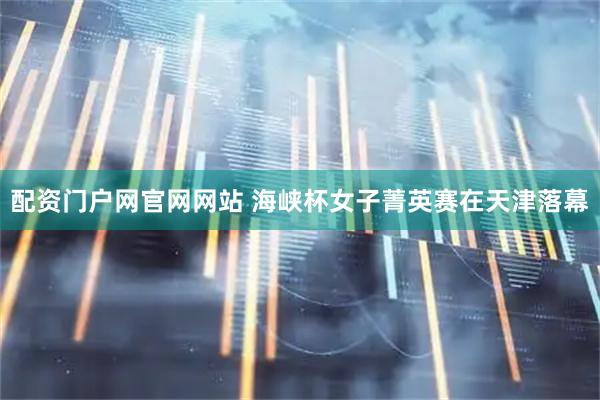 配资门户网官网网站 海峡杯女子菁英赛在天津落幕