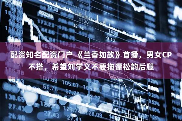 配资知名配资门户 《兰香如故》首播，男女CP不搭，希望刘学义不要拖谭松韵后腿